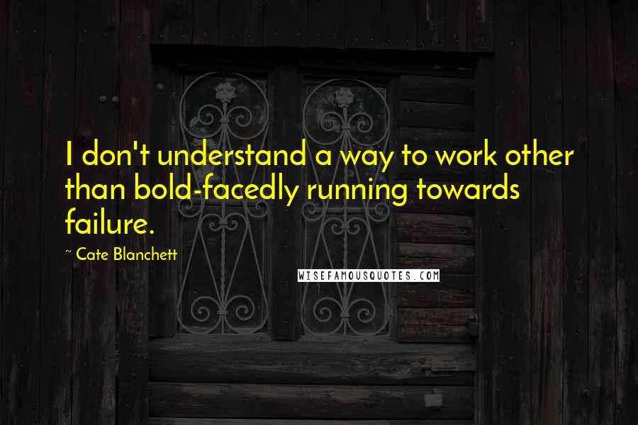 Cate Blanchett Quotes: I don't understand a way to work other than bold-facedly running towards failure.