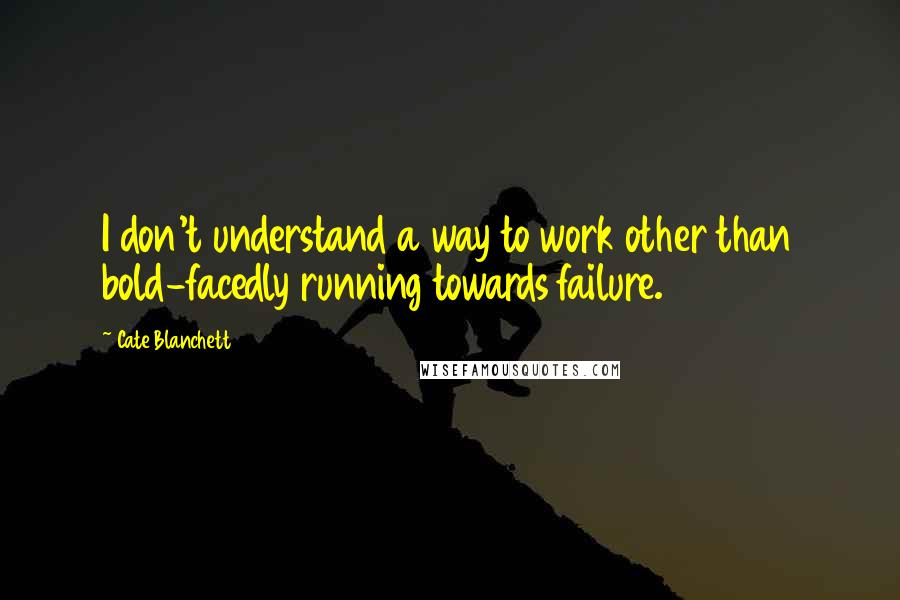 Cate Blanchett Quotes: I don't understand a way to work other than bold-facedly running towards failure.