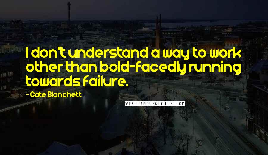 Cate Blanchett Quotes: I don't understand a way to work other than bold-facedly running towards failure.