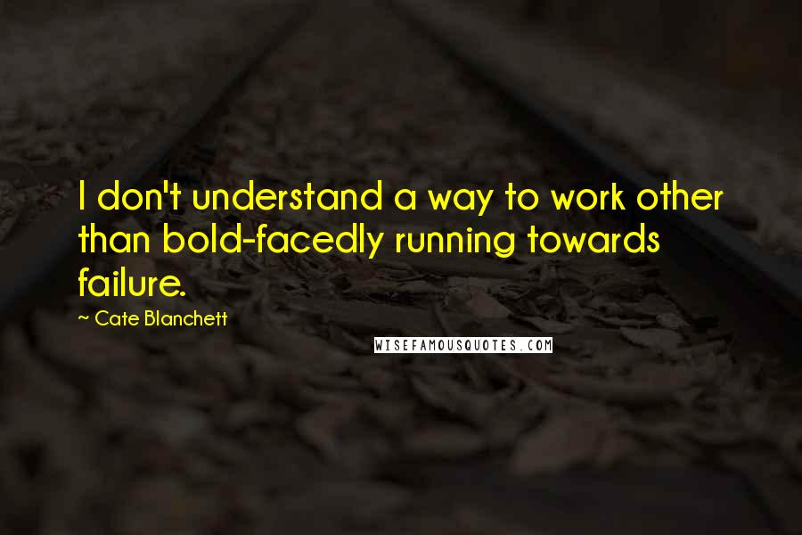 Cate Blanchett Quotes: I don't understand a way to work other than bold-facedly running towards failure.