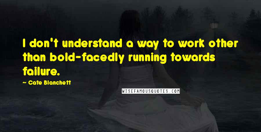 Cate Blanchett Quotes: I don't understand a way to work other than bold-facedly running towards failure.