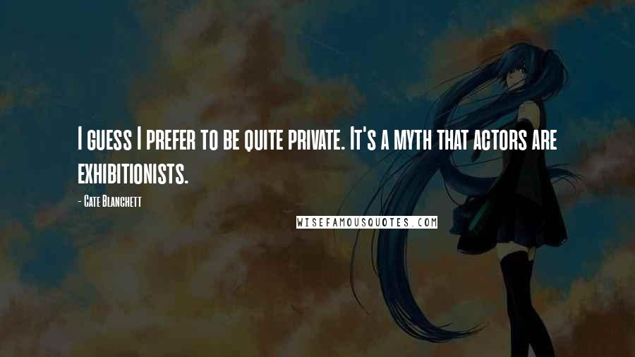 Cate Blanchett Quotes: I guess I prefer to be quite private. It's a myth that actors are exhibitionists.