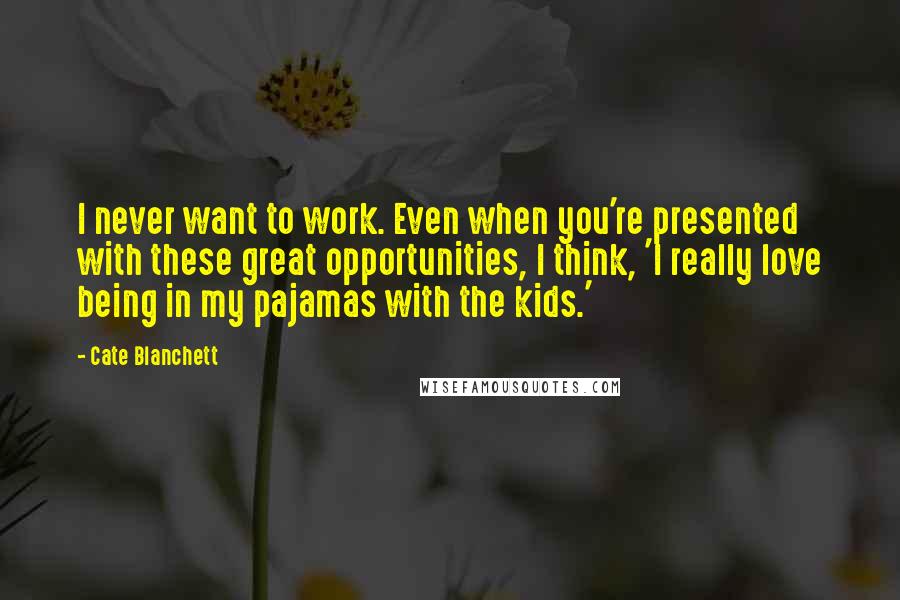 Cate Blanchett Quotes: I never want to work. Even when you're presented with these great opportunities, I think, 'I really love being in my pajamas with the kids.'