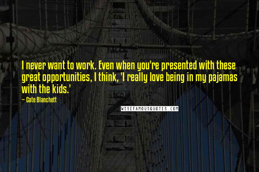 Cate Blanchett Quotes: I never want to work. Even when you're presented with these great opportunities, I think, 'I really love being in my pajamas with the kids.'