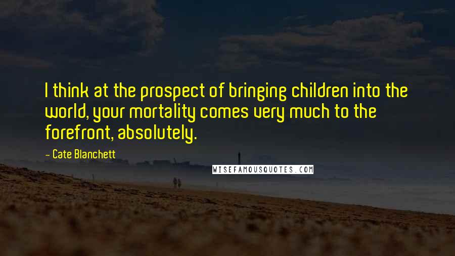 Cate Blanchett Quotes: I think at the prospect of bringing children into the world, your mortality comes very much to the forefront, absolutely.