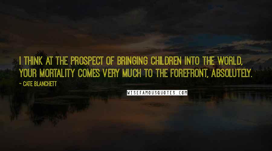 Cate Blanchett Quotes: I think at the prospect of bringing children into the world, your mortality comes very much to the forefront, absolutely.