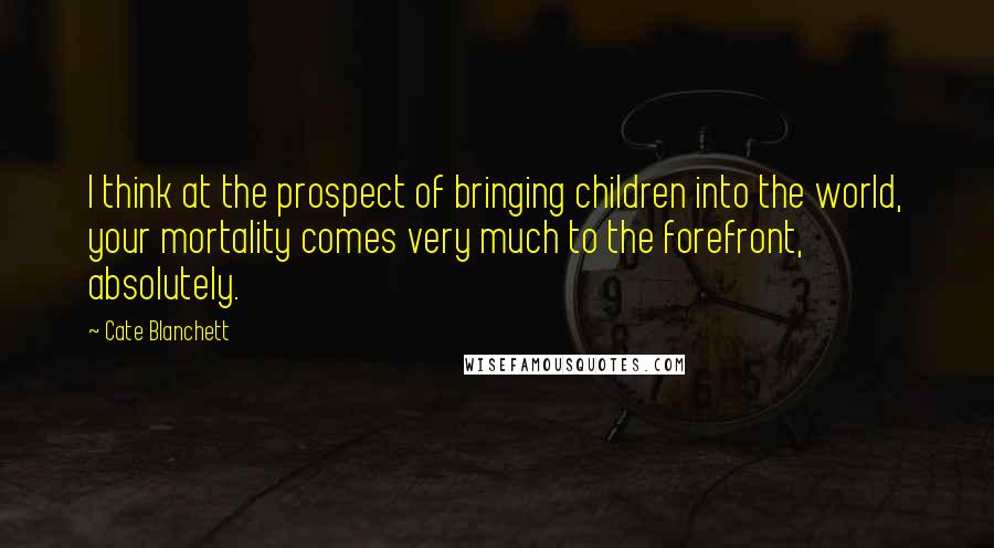 Cate Blanchett Quotes: I think at the prospect of bringing children into the world, your mortality comes very much to the forefront, absolutely.