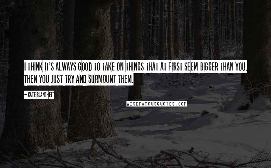 Cate Blanchett Quotes: I think it's always good to take on things that at first seem bigger than you. Then you just try and surmount them.