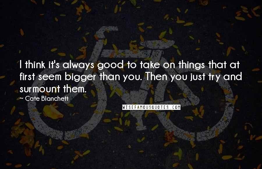 Cate Blanchett Quotes: I think it's always good to take on things that at first seem bigger than you. Then you just try and surmount them.