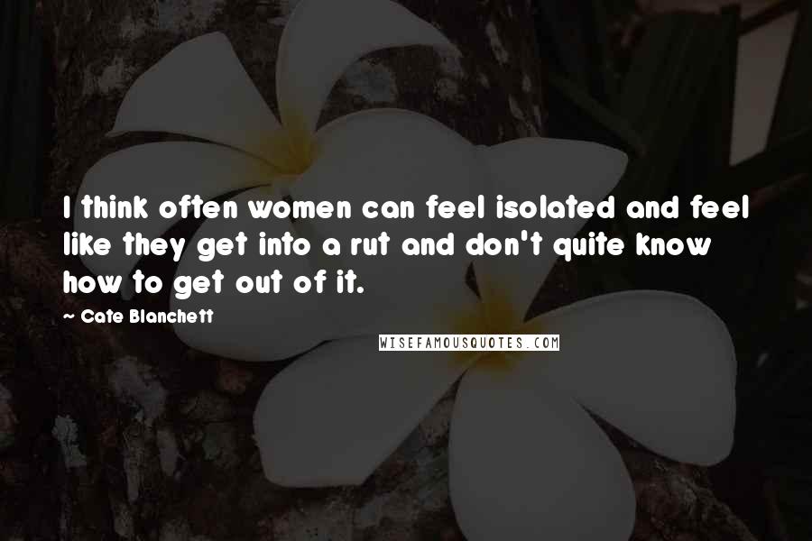 Cate Blanchett Quotes: I think often women can feel isolated and feel like they get into a rut and don't quite know how to get out of it.