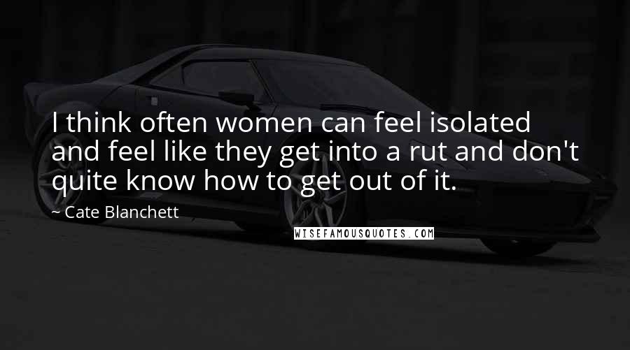 Cate Blanchett Quotes: I think often women can feel isolated and feel like they get into a rut and don't quite know how to get out of it.