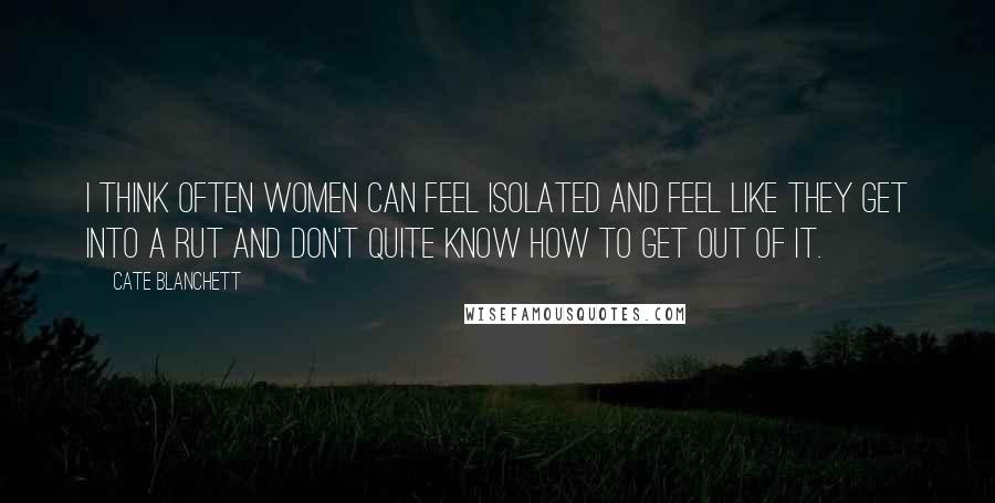 Cate Blanchett Quotes: I think often women can feel isolated and feel like they get into a rut and don't quite know how to get out of it.