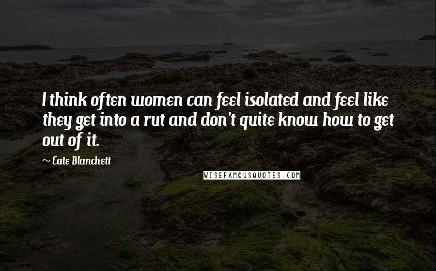 Cate Blanchett Quotes: I think often women can feel isolated and feel like they get into a rut and don't quite know how to get out of it.