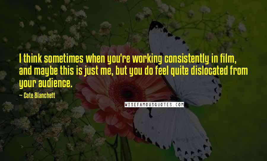 Cate Blanchett Quotes: I think sometimes when you're working consistently in film, and maybe this is just me, but you do feel quite dislocated from your audience.