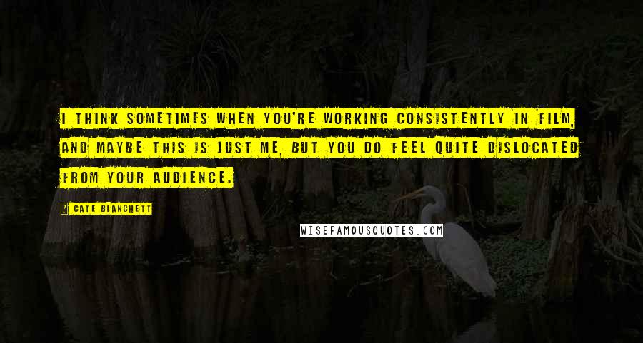 Cate Blanchett Quotes: I think sometimes when you're working consistently in film, and maybe this is just me, but you do feel quite dislocated from your audience.