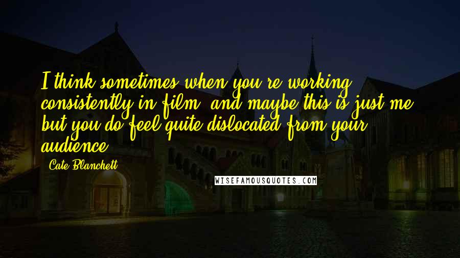 Cate Blanchett Quotes: I think sometimes when you're working consistently in film, and maybe this is just me, but you do feel quite dislocated from your audience.