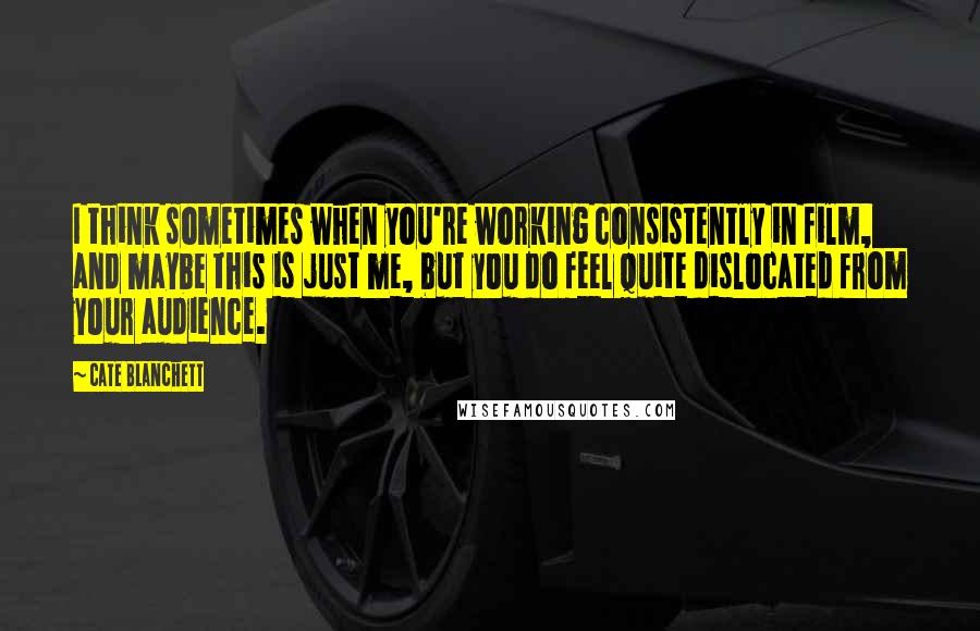 Cate Blanchett Quotes: I think sometimes when you're working consistently in film, and maybe this is just me, but you do feel quite dislocated from your audience.