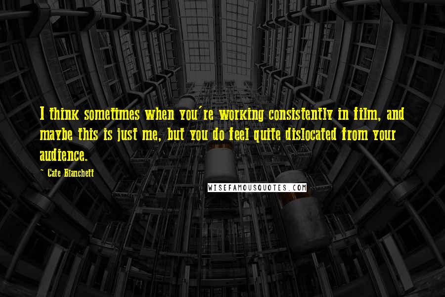 Cate Blanchett Quotes: I think sometimes when you're working consistently in film, and maybe this is just me, but you do feel quite dislocated from your audience.
