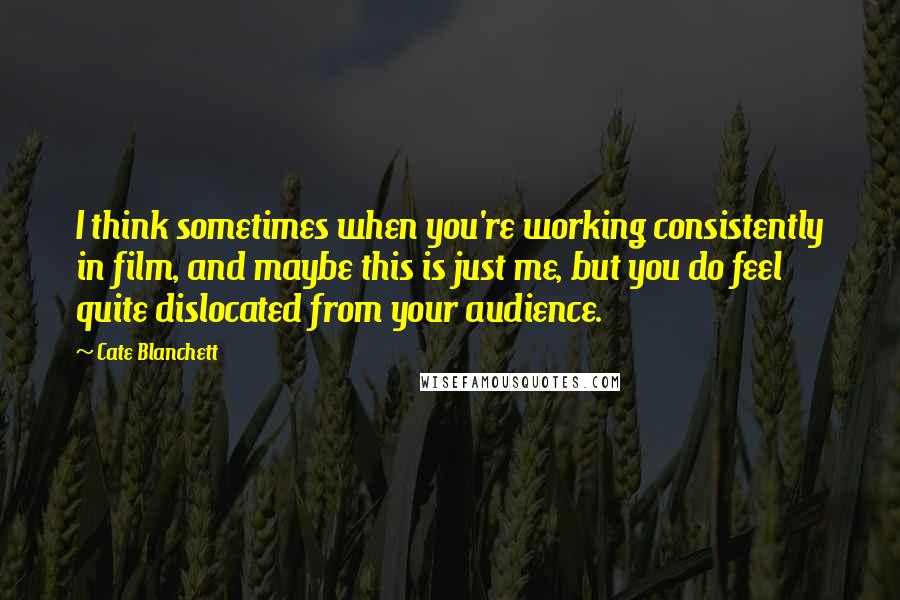 Cate Blanchett Quotes: I think sometimes when you're working consistently in film, and maybe this is just me, but you do feel quite dislocated from your audience.