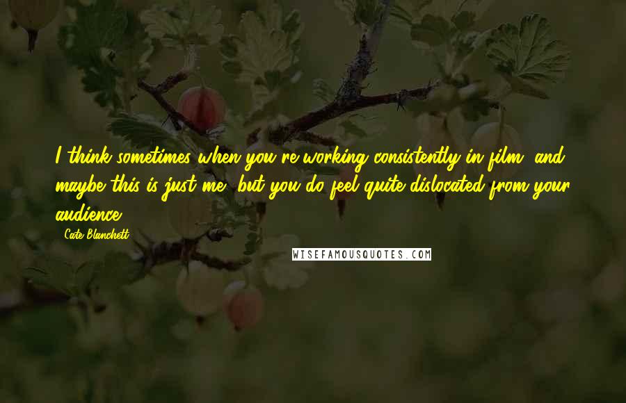 Cate Blanchett Quotes: I think sometimes when you're working consistently in film, and maybe this is just me, but you do feel quite dislocated from your audience.