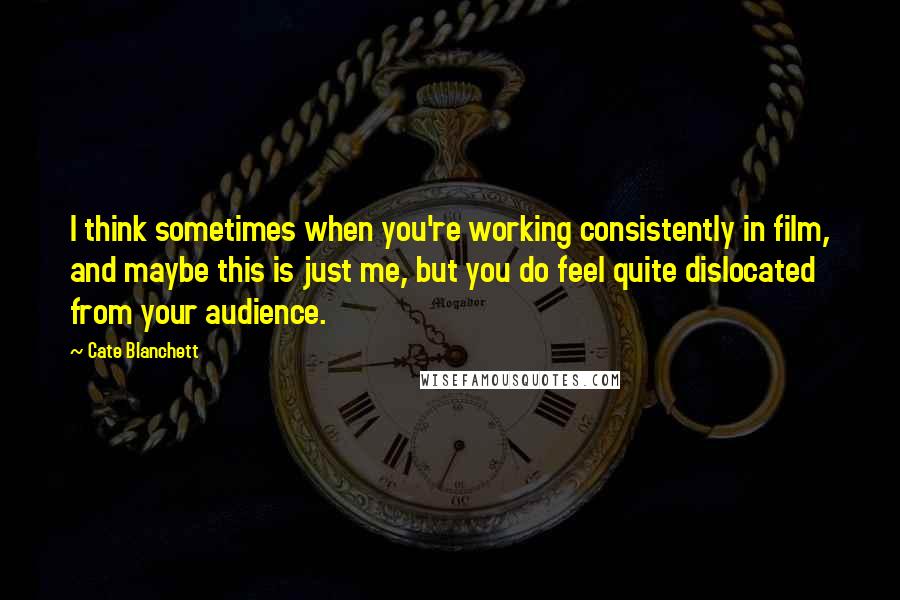 Cate Blanchett Quotes: I think sometimes when you're working consistently in film, and maybe this is just me, but you do feel quite dislocated from your audience.