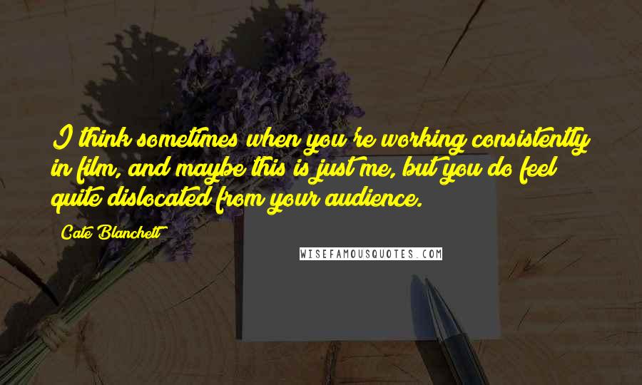 Cate Blanchett Quotes: I think sometimes when you're working consistently in film, and maybe this is just me, but you do feel quite dislocated from your audience.