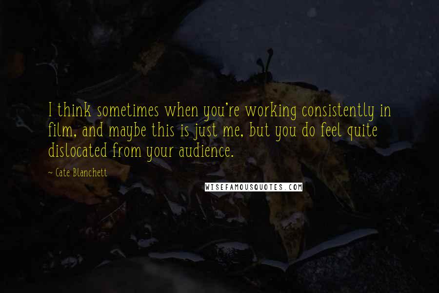 Cate Blanchett Quotes: I think sometimes when you're working consistently in film, and maybe this is just me, but you do feel quite dislocated from your audience.