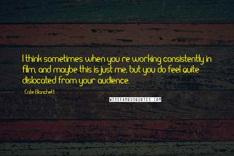 Cate Blanchett Quotes: I think sometimes when you're working consistently in film, and maybe this is just me, but you do feel quite dislocated from your audience.