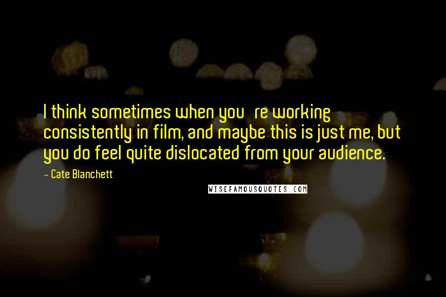 Cate Blanchett Quotes: I think sometimes when you're working consistently in film, and maybe this is just me, but you do feel quite dislocated from your audience.