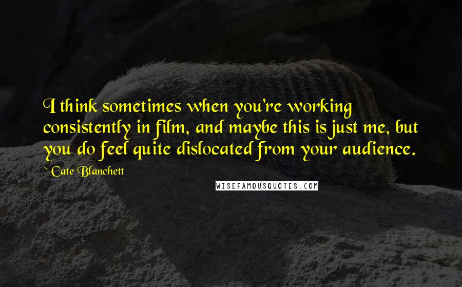 Cate Blanchett Quotes: I think sometimes when you're working consistently in film, and maybe this is just me, but you do feel quite dislocated from your audience.