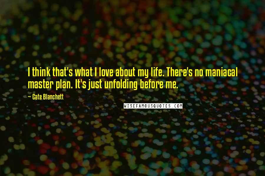 Cate Blanchett Quotes: I think that's what I love about my life. There's no maniacal master plan. It's just unfolding before me.