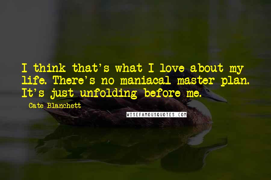 Cate Blanchett Quotes: I think that's what I love about my life. There's no maniacal master plan. It's just unfolding before me.