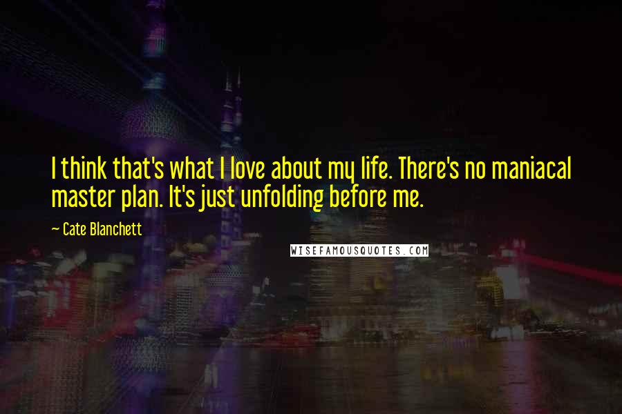 Cate Blanchett Quotes: I think that's what I love about my life. There's no maniacal master plan. It's just unfolding before me.