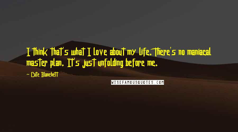 Cate Blanchett Quotes: I think that's what I love about my life. There's no maniacal master plan. It's just unfolding before me.