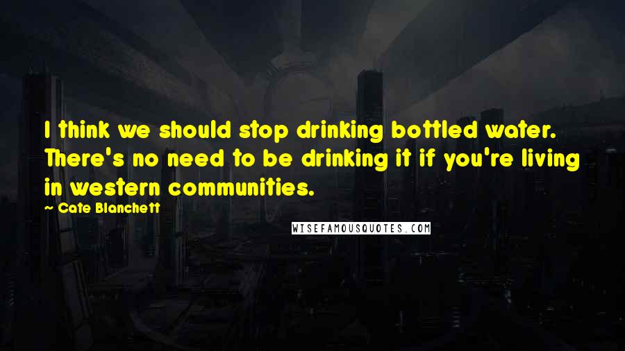 Cate Blanchett Quotes: I think we should stop drinking bottled water. There's no need to be drinking it if you're living in western communities.