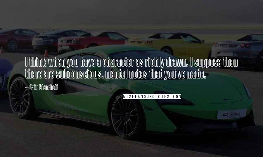 Cate Blanchett Quotes: I think when you have a character as richly drawn, I suppose then there are subconscious, mental notes that you've made.