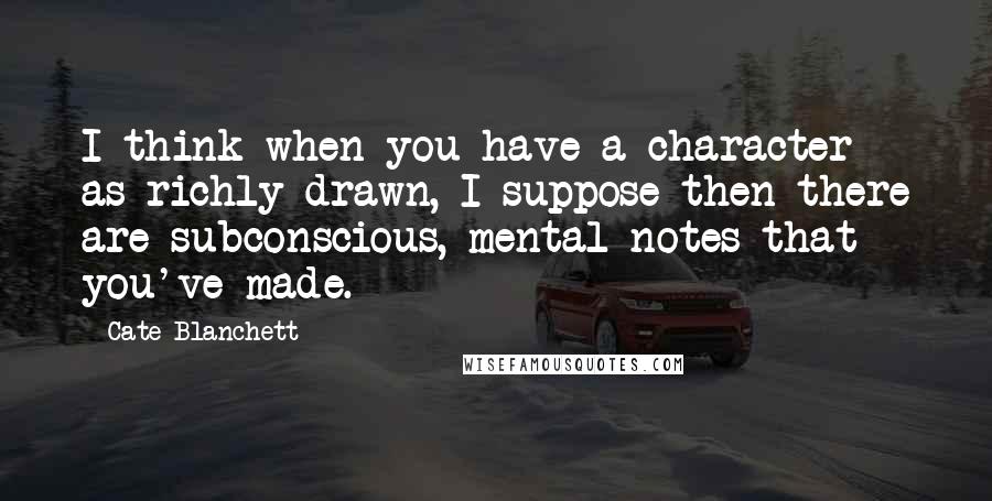 Cate Blanchett Quotes: I think when you have a character as richly drawn, I suppose then there are subconscious, mental notes that you've made.