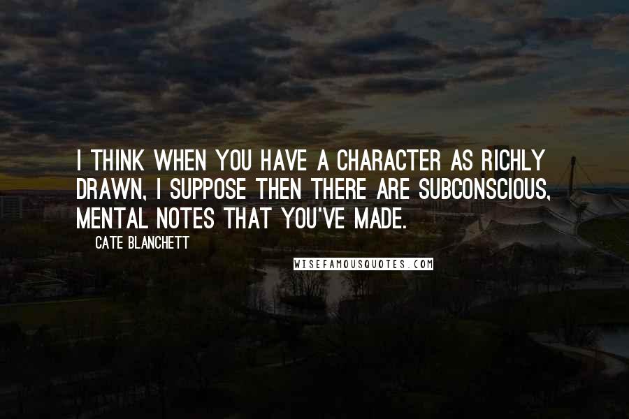 Cate Blanchett Quotes: I think when you have a character as richly drawn, I suppose then there are subconscious, mental notes that you've made.