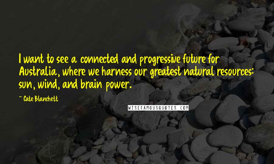 Cate Blanchett Quotes: I want to see a connected and progressive future for Australia, where we harness our greatest natural resources: sun, wind, and brain power.