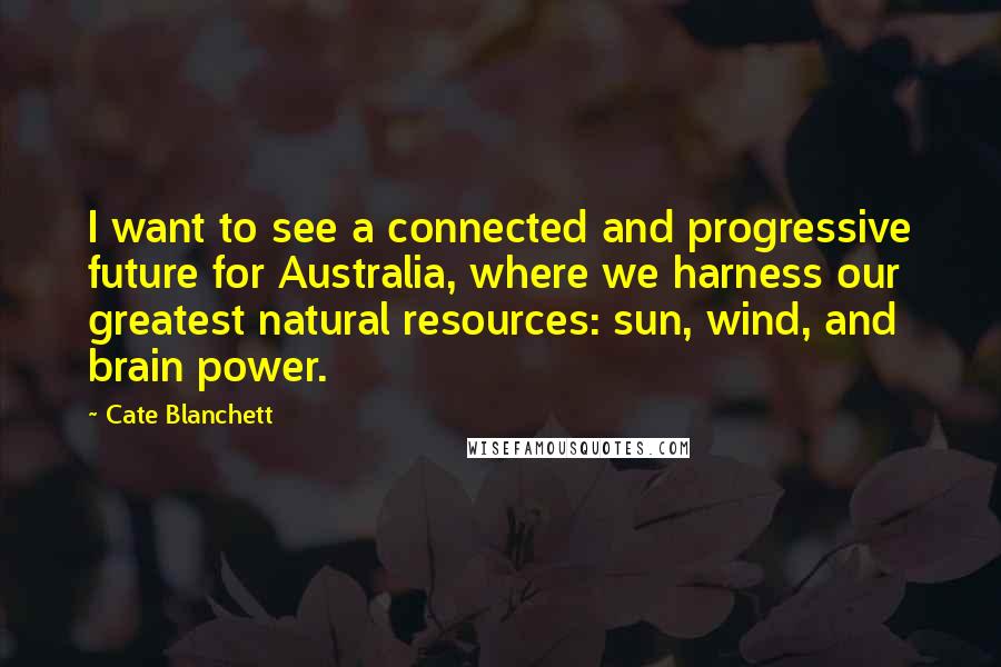 Cate Blanchett Quotes: I want to see a connected and progressive future for Australia, where we harness our greatest natural resources: sun, wind, and brain power.