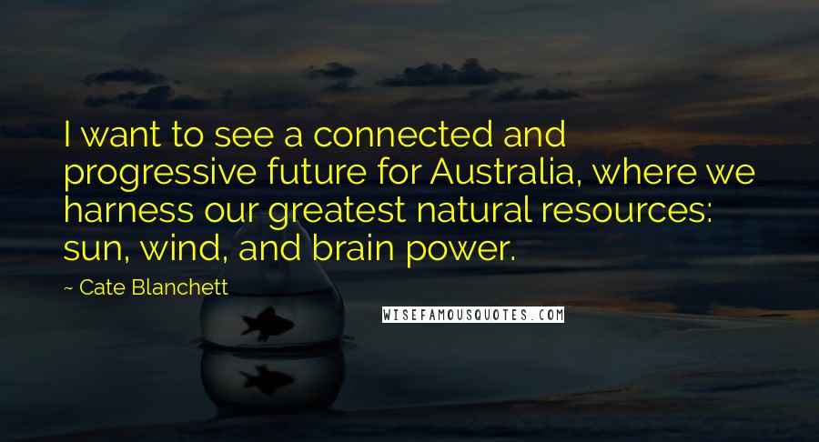 Cate Blanchett Quotes: I want to see a connected and progressive future for Australia, where we harness our greatest natural resources: sun, wind, and brain power.