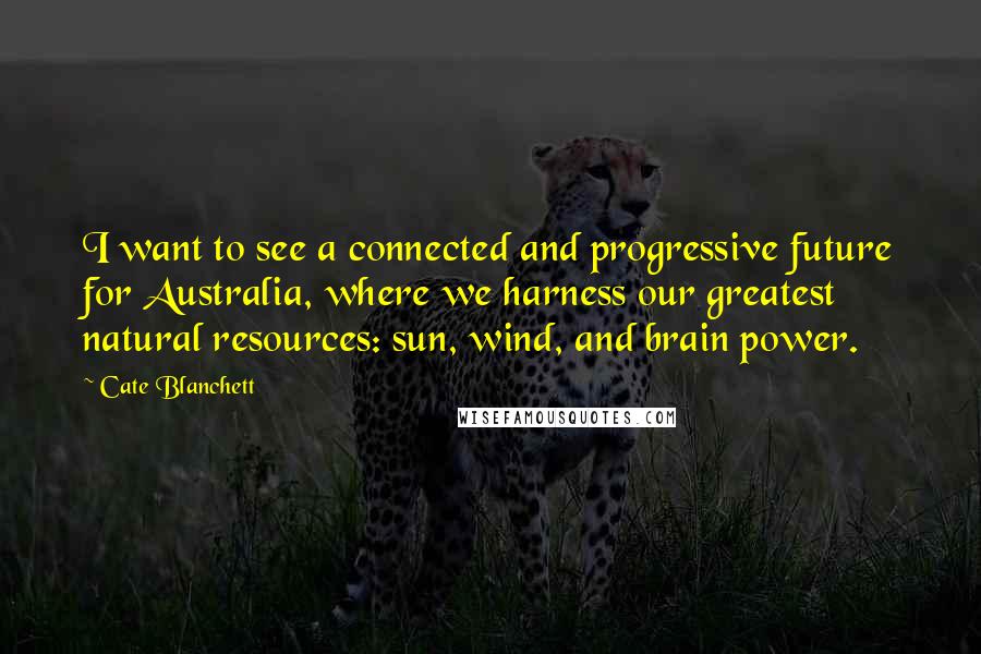 Cate Blanchett Quotes: I want to see a connected and progressive future for Australia, where we harness our greatest natural resources: sun, wind, and brain power.