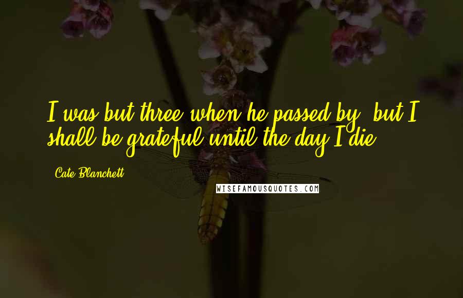 Cate Blanchett Quotes: I was but three when he passed by, but I shall be grateful until the day I die.