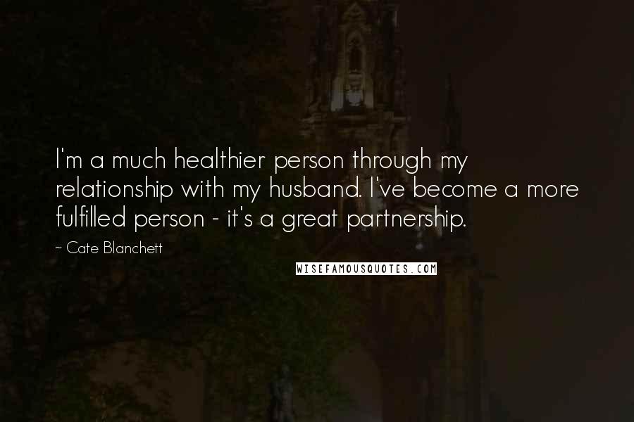 Cate Blanchett Quotes: I'm a much healthier person through my relationship with my husband. I've become a more fulfilled person - it's a great partnership.