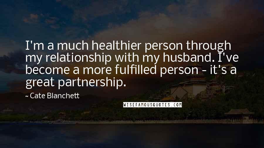 Cate Blanchett Quotes: I'm a much healthier person through my relationship with my husband. I've become a more fulfilled person - it's a great partnership.