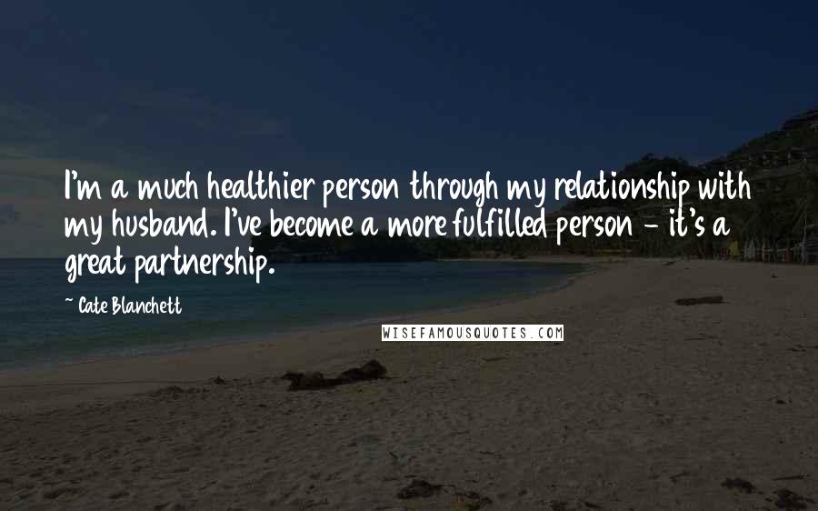 Cate Blanchett Quotes: I'm a much healthier person through my relationship with my husband. I've become a more fulfilled person - it's a great partnership.