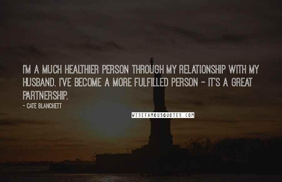 Cate Blanchett Quotes: I'm a much healthier person through my relationship with my husband. I've become a more fulfilled person - it's a great partnership.