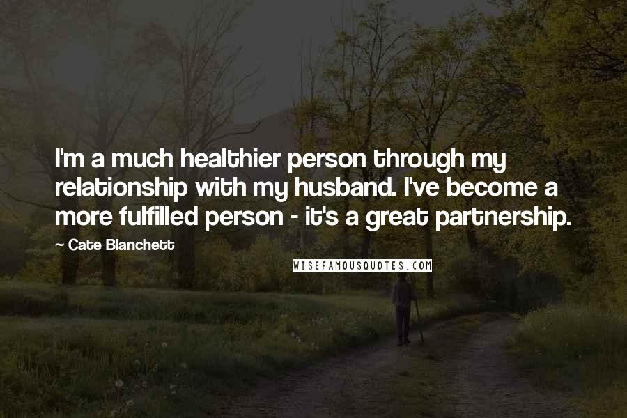 Cate Blanchett Quotes: I'm a much healthier person through my relationship with my husband. I've become a more fulfilled person - it's a great partnership.