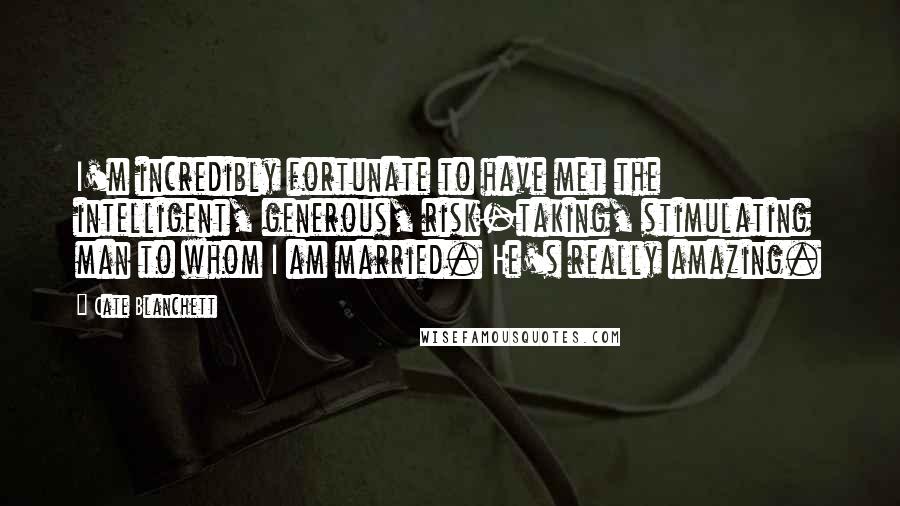 Cate Blanchett Quotes: I'm incredibly fortunate to have met the intelligent, generous, risk-taking, stimulating man to whom I am married. He's really amazing.