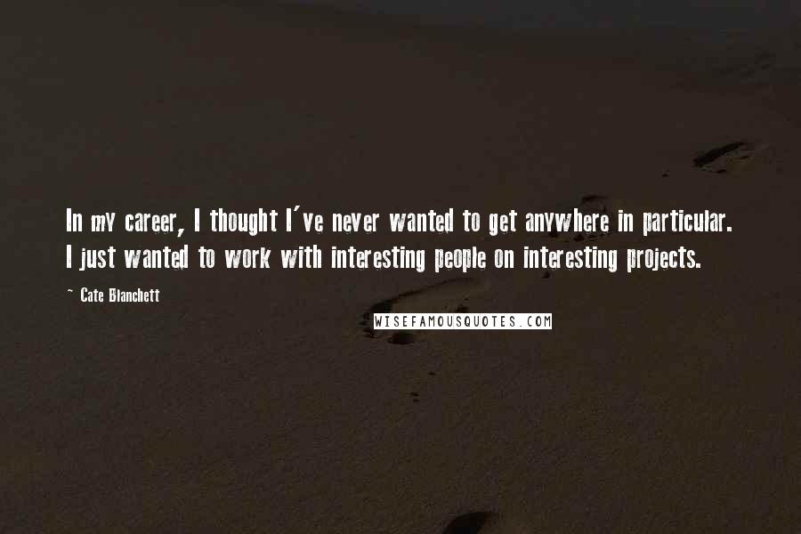 Cate Blanchett Quotes: In my career, I thought I've never wanted to get anywhere in particular. I just wanted to work with interesting people on interesting projects.